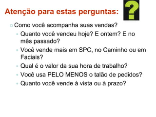 Atenção para estas perguntas:
 Como você acompanha suas vendas?
 Quanto você vendeu hoje? E ontem? E no
mês passado?
 Você vende mais em SPC, no Caminho ou em
Faciais?
 Qual é o valor da sua hora de trabalho?
 Você usa PELO MENOS o talão de pedidos?
 Quanto você vende à vista ou à prazo?
 