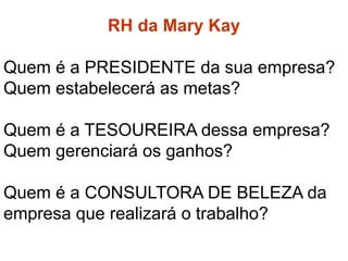 RH da Mary Kay
RH da Mary Kay
Quem é a PRESIDENTE da sua empresa?
Quem estabelecerá as metas?
Quem é a TESOUREIRA dessa empresa?
Quem gerenciará os ganhos?
Quem é a CONSULTORA DE BELEZA da
empresa que realizará o trabalho?
 