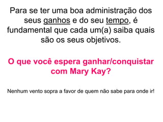 Para se ter uma boa administração dos
seus ganhos e do seu tempo, é
fundamental que cada um(a) saiba quais
são os seus objetivos.
O que você espera ganhar/conquistar
com Mary Kay?
Nenhum vento sopra a favor de quem não sabe para onde ir!
 