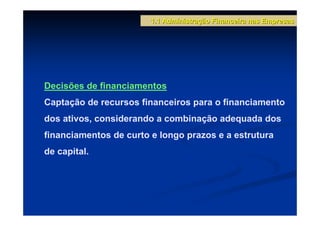 1.1 Administração Financeira nas Empresas




Decisões de financiamentos
Captação de recursos financeiros para o financiamento
dos ativos, considerando a combinação adequada dos
financiamentos de curto e longo prazos e a estrutura
de capital.
 