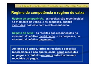 1.2 Integração dos Conceitos Contábeis com os Conceitos Financeiros


Regime de competência e regime de caixa
Regime de competência: as receitas são reconhecidas
no momento da venda, e as despesas, quando
incorridas; coincide com o ciclo econômico.

Regime de caixa: as receitas são reconhecidas no
momento do efetivo recebimento, e as despesas, no
momento do efetivo pagamento.


Ao longo do tempo, todas as receitas e despesas
(operacionais e não operacionais) serão recebidos
ou pagos em dinheiro ou foram antecipadamente
recebidos ou pagos.
 
