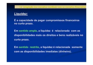 1.2 Integração dos conceitos contábeis com os conceitos financeiros


Liquidez:

É a capacidade de pagar compromissos financeiros
no curto prazo.

Em sentido amplo, a liquidez é relacionada com as
disponibilidades mais os direitos e bens realizáveis no
curto prazo.

Em sentido restrito, a liquidez é relacionada somente
com as disponibilidades imediatas (dinheiro).
 