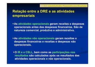 1.1 Administração Financeira nas Empresas

Relação entre a DRE e as atividades
empresariais

As atividades operacionais geram receitas e despesas
operacionais antes das despesas financeiras. São de
natureza comercial, produtiva e administrativa.

As atividades não operacionais geram receitas e
despesas financeiras e receitas e despesas não
operacionais.

 O IR e a CSLL, bem como as participações nos
 resultados são calculados após os resultados das
 atividades operacionais e não operacionais.
 