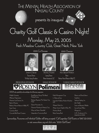 THE MENTAL HEALTH ASSOCIATION OF
                          NASSAU COUNTY
                                                     presents its inaugural

   Charity Golf Classic & Casino Night!
                                    Monday, May 23, 2005
              Fresh Meadow Country Club, Great Neck, New York
                                                 2005 Co-Honorees                                            2005 Chairman




                                SHARON G. GROSSER                      MICHAEL J. POLIMENI                HON. GREGORY P. PETERSON
                                   Executive Director                      Leasing Director                         Partner
                              The Roslyn Savings Foundation           Polimeni International, LLC      Berkman Henoch Peterson & Peddy, P.C.
              PRESENTING SPONSOR                                  EAGLE SPONSOR                                  CASINO NIGHT SPONSOR



   MHA also gratefully acknowledges the following supporters:
   Adelphi University                       Engel Burman Group/The Bristal                  Kaled Management Corp.                        Eleanor and Daniel Salmon
                                            Assisted Living                                                                               SoapSense
   Albanese Organization                                                                    L. Delea and Sons
   American Land Services, Inc.             Fairhaven Properties/The Garden City            Lewis Johs Avallone Aviles & Kaufman          Sterling & Sterling, Inc.
                                            Hotel                                           LLP
   Bank of America                                                                                                                        John Vasallo
   Berkman Henoch Peterson & Peddy, PC      Genatt Associates, Inc.                         Majestic Foods, Inc.                          Susan and Benjamin Weshler
   Susan Carusi                             Gramman Plumbing & Heating Corp.                Meyer, Suozzi, English & Klein, P.C.          Lisa and Larry Wilens
   Commerce Bank                            Mary and Steven Greenfield                      Anthony Parziale                              Wingate Inn
   Concorde Real Estate Company             Independence Community Bank                     Roslyn Savings Bank                           L.M. Zuckerman & Co.
                                                                                                                                          (Supporters as of 5/6/05)



Sponsorships, Foursomes and Individual Golfers still being accepted. Call Legendary Golf Events at (516) 222-0550
                           or visit www.mhanc.org and click onto “2005 Golf Event”
 