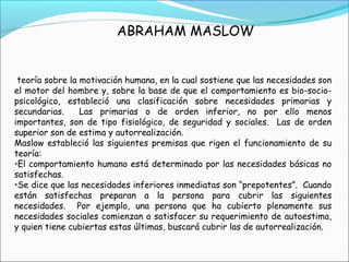 ABRAHAM MASLOW
teoría sobre la motivación humana, en la cual sostiene que las necesidades son
el motor del hombre y, sobre la base de que el comportamiento es bio-socio-
psicológico, estableció una clasificación sobre necesidades primarias y
secundarias. Las primarias o de orden inferior, no por ello menos
importantes, son de tipo fisiológico, de seguridad y sociales. Las de orden
superior son de estima y autorrealización.
Maslow estableció las siguientes premisas que rigen el funcionamiento de su
teoría:
•El comportamiento humano está determinado por las necesidades básicas no
satisfechas.
•Se dice que las necesidades inferiores inmediatas son “prepotentes”. Cuando
están satisfechas preparan a la persona para cubrir las siguientes
necesidades. Por ejemplo, una persona que ha cubierto plenamente sus
necesidades sociales comienzan a satisfacer su requerimiento de autoestima,
y quien tiene cubiertas estas últimas, buscará cubrir las de autorrealización.
 