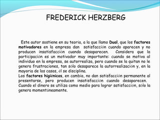 FREDERICK HERZBERG
Este autor sostiene en su teoría, a la que llamo Dual, que los factores
motivadores en la empresa dan satisfacción cuando aparecen y no
producen insatisfacción cuando desaparecen. Considera que la
participación es un motivador muy importante: cuando se motiva al
individuo en la empresa, se autorrealiza, pero cuando se la quitan no le
genera frustraciones, tan sólo desaparece la autorrealización y, en la
mayoría de los casos, él se disciplina.
Los factores higiénicos, en cambio, no dan satisfacción permanente al
presentarse, pero producen insatisfacción cuando desaparecen.
Cuando el dinero se utiliza como medio para lograr satisfacción, sólo la
genera momentáneamente.
 