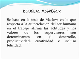DOUGLAS McGREGOR
Se basa en la tesis de Maslow en lo que
respecta a la autorrelacion del ser humano
en el trabajo afirma las actitudes y los
valores de los supervisores son
determinantes en el desarrollo,
productividad, creatividad e incluso
felicidad.
 
