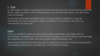  Cima
En esta etapa se refiere a la realización de la entrevista haciendo de entrada las preguntas
de las cuales a nosotros como entrevistadores nos interesan para saber si es apto para
cubrir la vacante.
En esta fase de la entrevista debe haber una comunicación recíproca, ya que es
importante ver como se expresa nuestro candidato, su vocabulario, así como sus
movimientos de mano, etc.
Cierre
Como su nombre lo indica se da por terminada la entrevista y se le debe decir al
entrevistado (candidato) que la entrevista ha terminado y que tiene tiempo para que haga
las preguntas; ya si en dado caso tiene dudas respecto al puesto, etc.
Terminamos el tema de la entrevista, ahora volveremos a retomar en donde exactamente
nos quedamos del proceso de selección, con Pruebas de trabajo.
 