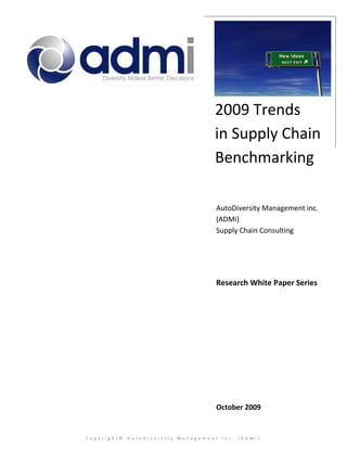 2009 Trends
                                  in Supply Chain
                                  Benchmarking

                                   AutoDiversity Management inc.
                                   (ADMi)
                                   Supply Chain Consulting




                                   Research White Paper Series




                                   October 2009


Copyright© AutoDiversity Management Inc. (ADMi)
 