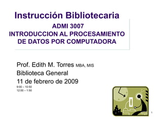Instrucción Bibliotecaria   ADMI 3007 I NTRODUCCION AL PROCESAMIENTO DE DATOS POR COMPUTADORA Prof. Edith M. Torres  MBA, MIS Biblioteca General 11 de febrero de 2009 9:00 – 10:50 12:00 – 1:50 