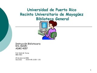 Universidad de Puerto Rico Recinto Universitario de Mayagüez  Biblioteca General Instrucción Bibliotecaria Dra. Gandhi ADMI 4057 Prof. Edith M. Torres MBA, MIS 29 de enero de 2008 Secciones : 8:30-9:45, 12:00 – 1:15 