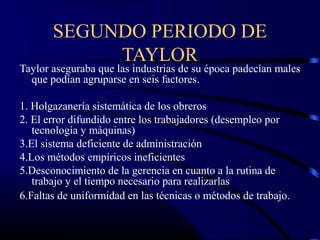 SEGUNDO PERIODO DE
            TAYLOR
Taylor aseguraba que las industrias de su época padecían males
  que podían agruparse en seis factores.

1. Holgazanería sistemática de los obreros
2. El error difundido entre los trabajadores (desempleo por
   tecnología y máquinas)
3.El sistema deficiente de administración
4.Los métodos empíricos ineficientes
5.Desconocimiento de la gerencia en cuanto a la rutina de
   trabajo y el tiempo necesario para realizarlas
6.Faltas de uniformidad en las técnicas o métodos de trabajo.
 