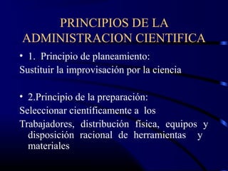 PRINCIPIOS DE LA
ADMINISTRACION CIENTIFICA
• 1. Principio de planeamiento:
Sustituir la improvisación por la ciencia

• 2.Principio de la preparación:
Seleccionar científicamente a los
Trabajadores, distribución física, equipos y
  disposición racional de herramientas y
  materiales
 