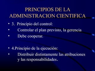 PRINCIPIOS DE LA
ADMINISTRACION CIENTIFICA
• 3. Principio del control:
•    Controlar el plan previsto, la gerencia
•    Debe cooperar.

• 4.Principio de la ejecución:
•    Distribuir distintamente las atribuciones
     y las responsabilidades.
 