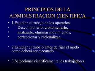 PRINCIPIOS DE LA
ADMINISTRACION CIENTIFICA
• 1.Estudiar el trabajo de los operarios:
•    Descomponerlo, cronometrarlo,
•    analizarlo, eliminar movimientos,
•    perfeccionar y racionalizar.

• 2.Estudiar el trabajo antes de fijar el modo
  como deberá ser ejecutado

• 3.Seleccionar científicamente los trabajadores.
 