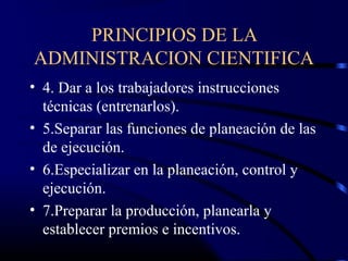 PRINCIPIOS DE LA
ADMINISTRACION CIENTIFICA
• 4. Dar a los trabajadores instrucciones
  técnicas (entrenarlos).
• 5.Separar las funciones de planeación de las
  de ejecución.
• 6.Especializar en la planeación, control y
  ejecución.
• 7.Preparar la producción, planearla y
  establecer premios e incentivos.
 