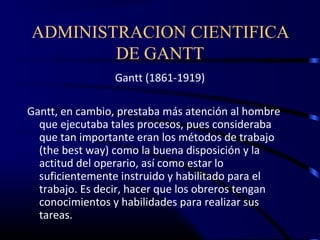ADMINISTRACION CIENTIFICA
        DE GANTT
                 Gantt (1861-1919)

Gantt, en cambio, prestaba más atención al hombre
  que ejecutaba tales procesos, pues consideraba
  que tan importante eran los métodos de trabajo
  (the best way) como la buena disposición y la
  actitud del operario, así como estar lo
  suficientemente instruido y habilitado para el
  trabajo. Es decir, hacer que los obreros tengan
  conocimientos y habilidades para realizar sus
  tareas.
 