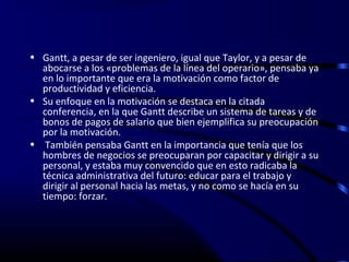 • Gantt, a pesar de ser ingeniero, igual que Taylor, y a pesar de
  abocarse a los «problemas de la línea del operario», pensaba ya
  en lo importante que era la motivación como factor de
  productividad y eficiencia.
• Su enfoque en la motivación se destaca en la citada
  conferencia, en la que Gantt describe un sistema de tareas y de
  bonos de pagos de salario que bien ejemplifica su preocupación
  por la motivación.
• También pensaba Gantt en la importancia que tenía que los
  hombres de negocios se preocuparan por capacitar y dirigir a su
  personal, y estaba muy convencido que en esto radicaba la
  técnica administrativa del futuro: educar para el trabajo y
  dirigir al personal hacia las metas, y no como se hacía en su
  tiempo: forzar.
 