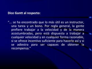 Dice Gantt al respecto:

“... se ha encontrado que lo más útil es un instructor,
   una tarea y un bono. Por regla general, la gente
   prefiere trabajar a la velocidad y de la manera
   acostumbradas, pero está dispuesta a trabajar a
   cualquier velocidad y en cualquier forma razonable,
   si se ofrece incentivo suficiente para hacerlo así y si
   se adiestra para ser capaces de obtener la
   recompensa.”
 