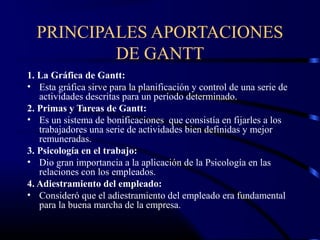 PRINCIPALES APORTACIONES
          DE GANTT
1. La Gráfica de Gantt:
• Esta gráfica sirve para la planificación y control de una serie de
   actividades descritas para un período determinado.
2. Primas y Tareas de Gantt:
• Es un sistema de bonificaciones que consistía en fijarles a los
   trabajadores una serie de actividades bien definidas y mejor
   remuneradas.
3. Psicología en el trabajo:
• Dio gran importancia a la aplicación de la Psicología en las
   relaciones con los empleados.
4. Adiestramiento del empleado:
• Consideró que el adiestramiento del empleado era fundamental
   para la buena marcha de la empresa.
 