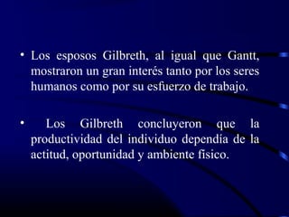 • Los esposos Gilbreth, al igual que Gantt,
  mostraron un gran interés tanto por los seres
  humanos como por su esfuerzo de trabajo.

•      Los Gilbreth concluyeron que la
    productividad del individuo dependía de la
    actitud, oportunidad y ambiente físico.
 