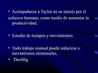 • Acompañaron a Taylor en su interés por el
esfuerzo humano, como medio de aumentar la
  productividad.

• Estudio de tiempos y movimientos.

• Todo trabajo manual puede reducirse a
  movimientos elementales.
• Therblig
 