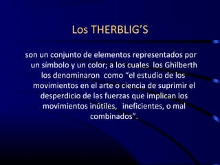 Los THERBLIG’S
son un conjunto de elementos representados por
 un símbolo y un color; a los cuales los Ghilberth
    los denominaron como “el estudio de los
  movimientos en el arte o ciencia de suprimir el
    desperdicio de las fuerzas que implican los
     movimientos inútiles, ineficientes, o mal
                  combinados”.
 