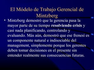 El Módelo de Trabajo Gerencial de
              Mintzberg
• Mintzberg demostró que la gerencia pasa la
  mayor parte de su tiempo resolviendo crisis y
  casi nada planificando, controlando y
  evaluando. Más aún, demostró que ese frenesí es
  un componente natural e indisociable del
  management, simplemente porque los gerentes
  deben tomar decisiones en el presente sin
  entender realmente sus consecuencias futuras.
 