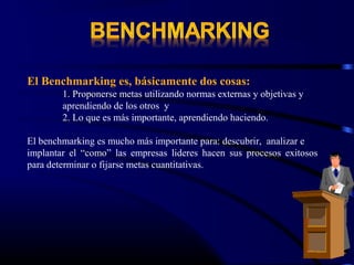 El Benchmarking es, básicamente dos cosas:
        1. Proponerse metas utilizando normas externas y objetivas y
        aprendiendo de los otros y
        2. Lo que es más importante, aprendiendo haciendo.

El benchmarking es mucho más importante para: descubrir, analizar e
implantar el “como” las empresas lideres hacen sus procesos exitosos
para determinar o fijarse metas cuantitativas.
 