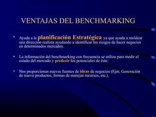 VENTAJAS DEL BENCHMARKING

•   Ayuda a la planificación Estratégica ya que ayuda a moldear
    una dirección realista ayudando a identificar los riesgos de hacer negocios
    en determinados mercados.

•   La información del benchmarking con frecuencia se utiliza para medir el
    estado del mercado y predecir los potenciales de éste.

•   Nos proporcionan nuevas fuentes de ideas de negocios (Ejm. Generación
    de nuevo productos, formas de manejar recursos, etc.).
 