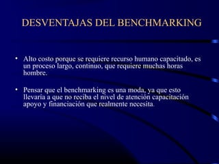 DESVENTAJAS DEL BENCHMARKING


• Alto costo porque se requiere recurso humano capacitado, es
  un proceso largo, continuo, que requiere muchas horas
  hombre.

• Pensar que el benchmarking es una moda, ya que esto
  llevaría a que no reciba el nivel de atención capacitación
  apoyo y financiación que realmente necesita.
 
