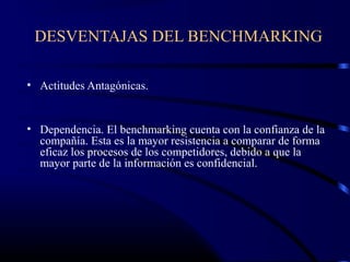 DESVENTAJAS DEL BENCHMARKING

• Actitudes Antagónicas.


• Dependencia. El benchmarking cuenta con la confianza de la
  compañía. Esta es la mayor resistencia a comparar de forma
  eficaz los procesos de los competidores, debido a que la
  mayor parte de la información es confidencial.
 