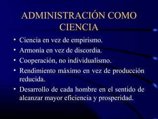 ADMINISTRACIÓN COMO
          CIENCIA
• Ciencia en vez de empirismo.
• Armonía en vez de discordia.
• Cooperación, no individualismo.
• Rendimiento máximo en vez de producción
  reducida.
• Desarrollo de cada hombre en el sentido de
  alcanzar mayor eficiencia y prosperidad.
 