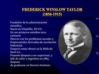 Fundador de la administración
científica,
Nació en Filadelfia, EE:UU.
En sus primeros estudios tuvo
contacto
Directo con los problemas sociales y
Empresariales derivados de revolución
Industrial.
Empezó como obrero en la Midvale
Steel Co,
Pasando después a ser supervisor, y
Jefe de taller e ingeniero en 1885
después
de graduarse en Stevens Institute.
 