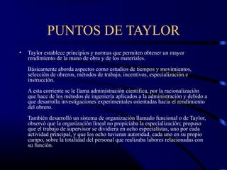 PUNTOS DE TAYLOR
•   Taylor establece principios y normas que permiten obtener un mayor
    rendimiento de la mano de obra y de los materiales.
    Básicamente aborda aspectos como estudios de tiempos y movimientos,
    selección de obreros, métodos de trabajo, incentivos, especialización e
    instrucción.
    A esta corriente se le llama administración científica, por la racionalización
    que hace de los métodos de ingeniería aplicados a la administración y debido a
    que desarrolla investigaciones experimentales orientadas hacia el rendimiento
    del obrero.
    También desarrolló un sistema de organización llamado funcional o de Taylor,
    observó que la organización lineal no propiciaba la especialización; propuso
    que el trabajo de supervisor se dividiera en ocho especialistas, uno por cada
    actividad principal, y que los ocho tuvieran autoridad, cada uno en su propio
    campo, sobre la totalidad del personal que realizaba labores relacionadas con
    su función.
 