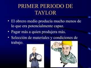 PRIMER PERIODO DE
          TAYLOR
• El obrero medio producía mucho menos de
  lo que era potencialmente capaz.
• Pagar más a quien produjera más.
• Selección de materiales y condiciones de
  trabajo.
 