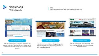 CPD
Cách thức mua theo thời gian hiển thị quảng cáo
CPD TRANG CHỦ
Hiển thị trên trang chủ của site, gia tăng nhận
diện thương hiệu ngay lập tức ngay khi độc giả
truy cập trang website.
CPD GÓI NỘI DUNG
Hiển thị trên chuyên mục và bài viết. Hình
ảnh thương hiệu xuất hiện trên nội dung
độc giả quan tâm
CPD BILLBOARD PLUS
Hiển thị trên cùng của trang chủ, trên tất cả các
banner khác, đảm bảo thu hút 100% SOV và tạo ấn
tượng mạnh với toàn bộ độc giả sau khi truy cập
website
PC Display Ads
DISPLAY ADS
15
 