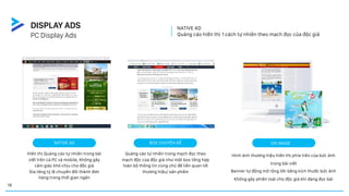 NATIVE AD
Quảng cáo hiển thị 1 cách tự nhiên theo mạch đọc của độc giả
ON IMAGE
Hình ảnh thương hiệu hiển thị phía trên của bức ảnh
trong bài viết
Banner tự động mở rộng lớn bằng kích thước bức ảnh
Không gây phiền toái cho độc giả khi đang đọc bài
NATIVE AD
Hiển thị Quảng cáo tự nhiên trong bài
viết trên cả PC và mobile, Không gây
cảm giác khó chịu cho độc giả
Gia tăng tỷ lệ chuyển đổi thành đơn
hàng trong thời gian ngắn
BOX CHUYÊN ĐỀ
Quảng cáo tự nhiên trong mạch đọc theo
mạch độc của độc giả như một box tổng hợp
toàn bộ thông tin cùng chủ đề liên quan tới
thương hiệu/ sản phẩm
PC Display Ads
DISPLAY ADS
16
 