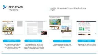 Các hình thức quảng cáo TVC nhãn hàng trên nền tảng
Digital
INSTREAM TVC
TVC của thương hiệu hiển thị
trong mạch phát Video
100% người xem sẽ nhìn thấy
TVC của thương hiệu
OUTSTREAM TVC
Giải pháp dành cho TVC có thời
lượng lớn, xuất hiện ngoài vùng
video nội dung (Sticky Zone, Article)
với thời gian hiển thị không giới hạn
iTVC
Giải pháp quảng cáo video xuất
hiện tự nhiên theo mạch đọc của
độc giả
NATIVE VIDEO
Quảng cáo TVC hiển thị tự nhiên
như các box video trên website
TVC Online
DISPLAY ADS
17
 