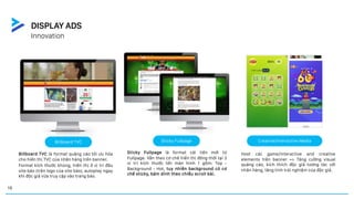 Innovation
DISPLAY ADS
Billboard TVC là format quảng cáo tối ưu hóa
cho hiển thị TVC của nhãn hàng trên banner.
Format kích thước khủng, hiển thị ở vị trí đầu
site báo (trên logo của site báo), autoplay ngay
khi độc giả vừa truy cập vào trang báo.
Sticky Fullpage là format cải tiến mới từ
Fullpage. Vẫn theo cơ chế hiển thị đồng thời tại 3
vị trí kích thước lớn màn hình 1 gồm: Top -
Background - Hot, tuy nhiên background có cơ
chế sticky, bám dính theo chiều scroll bài.
Host các game/interactive and creative
elements trên banner => Tăng cường visual
quảng cáo, kích thích độc giả tương tác với
nhãn hàng, tăng tính trải nghiệm của độc giả.
Billboard TVC Sticky Fullpage Creative/Interactive Media
19
 