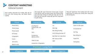 Photo Story
Photo Essay
Photo Quote
GIF Essay
Infographic
Comic
GIF Comic
Sketch-note
Visual
Live Report/
Tường thuật trực
tiếp
Quiz
Biên tập
Bài thông thường
Q&A
eMagazine eMagazine 360° mini Magazine
Premium | Long form
Comparing
(Before-After)
Interactive Infographic
Xử lý thông cáo báo chí
Bài Phân tích nhận định
Bài recap sự kiện
Slide to view
Tin
Interactive Article Add-on
27
Editorial Content
CONTENT MARKETING
Chèn tin liên quan
Article Banner
Hot Tag
Box thông tin
Hyperlink
Voting Box
Tiếp cận người đọc theo hướng mới trên trang
báo/trang tin thông qua những định dạng bài
viết phong phú.
Tận dụng đội ngũ Production House giàu chuyên
môn để sản xuất nội dung truyền cảm hứng tới độc
giả, khai thác thông tin dưới góc tiếp cận tinh tế,
phù hợp với từng đối tượng độc giả trên từng kênh
truyền thông.
Định hướng (educate) thị trường, độc giả về
hình ảnh một thương hiệu, sản phẩm doanh
nghiệp
 