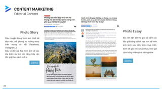 Photo Story
Câu chuyện bằng hình ảnh thiết kế
đẹp mắt, mô phỏng xu hướng story
trên mạng xã hội (Facebook,
Instagram…)
Đầu tư đồ họa đưa hình ảnh về các
địa điểm du lịch nổi tiếng tiếp cận
độc giả theo cách mới lạ
Demo
Photo Essay
Bài viết dẫn dắt thị giác và cảm xúc
độc giả bằng sự kết hợp text và hình
ảnh (ảnh sưu tầm/ ảnh chụp mới).
Đem tới góc nhìn chân thực, khơi gợi
cảm hứng khám phá, trải nghiệm
Demo
28
Editorial Content
CONTENT MARKETING
 