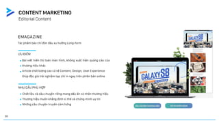 EMAGAZINE
Tác phẩm báo chí đón đầu xu hướng Long-form
ƯU ĐIỂM
Bài viết hiển thị toàn màn hình, không xuất hiện quảng cáo của
thương hiệu khác
Article chất lượng cao cả về Content, Design, User Experience
Giúp độc giả trải nghiệm tạp chí in ngay trên phiên bản online
NHU CẦU PHÙ HỢP
Chất liệu và câu chuyện riêng mang dấu ấn cá nhân thương hiệu
Thương hiệu muốn khẳng định vị thế và chứng minh uy tín
Những câu chuyện truyền cảm hứng
Editorial Content
CONTENT MARKETING
30
 