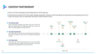Hành trình định hướng đọc giả và khẳng định vị thế chuyên gia.
Content Partnership là hình thức doanh nghiệp song hành cùng các chuỗi hoạt động và thương hiệu của báo bằng cách tài trợ
tuyến nội dung/ cuộc thi/ workshop/ hội thảo/ sự kiện do báo tổ chức.
CONTENT PARTNERSHIP
TÀI TRỢ SỰ KIỆN
TÀI TRỢ CHUYÊN ĐỀ
TÀI TRỢ SHOW
Hình thức doanh nghiệp song hành cũng các chuỗi hoạt
động và thương hiệu của báo bằng cách tài trợ các sự
kiện “có tiếng vang lớn” do báo tổ chức.
Hình thức hợp tác về mặt nội dung giữa Doanh nghiệp và
Báo điện tử dưới hình thức mở ra 1 chuyên đề mới hoặc
có sẵn.
Hình thức các nhãn hàng hợp tác tài trợ cho các Show
trong hệ thống của Kinglive mà thông qua đó có thể lồng
ghép được thông điệp và hình ảnh của mình.
37
 