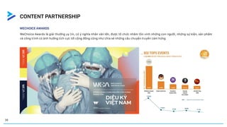 WECHOICE AWARDS
WeChoice Awards là giải thưởng uy tín, có ý nghĩa nhân văn lớn, được tổ chức nhằm tôn vinh những con người, những sự kiện, sản phẩm
và công trình có ảnh hưởng tích cực tới cộng đồng cũng như chia sẻ những câu chuyện truyền cảm hứng
CASE STUDY
38
CONTENT PARTNERSHIP
 