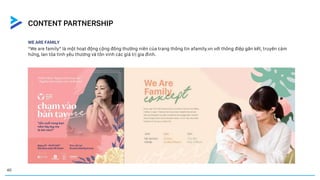 WE ARE FAMILY
CASE STUDY
“We are family” là một hoạt động cộng đồng thường niên của trang thông tin afamily.vn với thông điệp gắn kết, truyền cảm
hứng, lan tỏa tình yêu thương và tôn vinh các giá trị gia đình.
40
CONTENT PARTNERSHIP
 