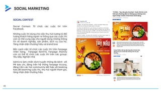 SOCIAL CONTEST
Social Contest: Tổ chức các cuộc thi trên
Facebook.
Những cuộc thi dùng cho việc thu hút tương từ đối
tượng khách hàng ngoài ra thông qua các cuộc thi
còn có thể cung cấp cho người dùng những thông
tin về doanh nghiệp, sản phẩm, dịch vụ của họ.
Tăng nhận diện thương hiệu và brand love
Bên cạnh việc tổ chức các cuộc thi trên Fanpage
nhãn hàng, Fanpage Kenh14, Fanpage Afamily
còn có thể tổ chức các cuộc thi trên các group:
Yêu bếp, Nghiện nhà
Admicro làm chiến dịch truyền thông đa kênh với
PR báo chí, đăng trên hệ thống fanpage Vccorp,
đăng trên các hot community kết hợp với booking
kols để booming cuộc thị, thu hút người tham gia,
tăng nhận diện thương hiệu
45
SOCIAL MARKETING
 