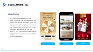 SẢN XUẤT GAME
• Phù hợp với đa dạng tệp khách hàng.
• Thay vì tổ chức các dạng minigame bình
thường trên fanpage, nhãn hàng có thể thay
thế bằng các định dạng Game với nội dung
mới mẻ, visual bắt mắt để làm mới hình ảnh
nhãn hàng và tăng tương tác hiệu quả.
• Ngoài ra, Viral Game có thể triển khai trên đa
dạng nền tảng: Hub Game Facebook, chatbot,
landing page, banner...
Vòng quay may mắn Quiz game Game 2D
46
SOCIAL MARKETING
 