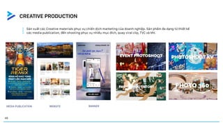 Sản xuất các Creative materials phục vụ chiến dịch marketing của doanh nghiệp. Sản phẩm đa dạng từ thiết kế
các media publication, đến shooting phục vụ nhiều mục đích, quay viral clip, TVC và MV.
BANNER
WEBSITE
MEDIA PUBLICATION
CREATIVE PRODUCTION
48
 