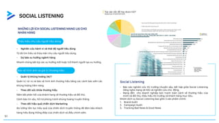 NHỮNG LỢI ÍCH SOCIAL LISTENING MANG LẠI CHO
NHÃN HÀNG
- Báo cáo nghiên cứu thị trường chuyên sâu, kết hợp giữa Social Listening
(lắng nghe mạng xã hội) và nghiên cứu chủ động.
- Mang đến cho doanh nghiệp bức tranh toàn cảnh về thương hiệu của
mình và đối thủ, thấu hiểu thị trường và khách hàng mục tiêu.
Nhóm dịch vụ Social Listening bao gồm 3 sản phẩm chính:
1. Brand Audit
2. Campaign Audit
3. Tracking Bad News & Good News
- Quản lý khủng hoảng 24/7
Quản trị rủi ro và bảo vệ hình ảnh thương hiệu bằng các cảnh báo sớm các
khủng hoảng tiềm năng.
- Theo dõi sức khỏe thương hiệu
Nắm bắt phản hồi của khách hang về thương hiệu và đối thủ.
Cảnh báo tin xấu, hỗ trợ phòng tránh khủng hoàng truyền thông
- Theo dõi hiệu quả chiến dịch Marketing
Đo lường liên tục hiệu quả của chiến dịch truyền thông để đảm bảo khách
hàng hiểu đúng thông điệp của chiến dịch và điều chỉnh sớm.
Social Listening
- Nghiên cứu hành vi và thái độ người tiêu dùng
Từ đó tìm hiểu và thỏa mãn nhu cầu người tiêu dùng.
- Dự báo xu hướng ngành hàng
Nhanh chóng bắt kịp các xu hướng mới hoặc trở thành người tạo xu hướng.
Thấu hiểu nhu cầu người tiêu dùng
Bảo vệ hình ảnh và giá trị thương hiệu
SOCIAL LISTENING
51
 